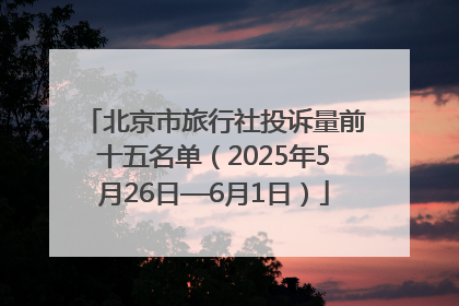 北京市旅行社投诉量前十五名单（2025年5月26日—6月1日）
