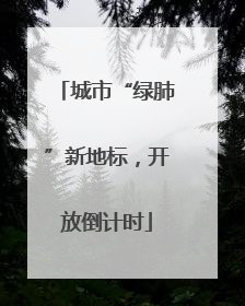 城市“绿肺”新地标，开放倒计时
