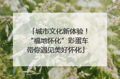 城市文化新体验！“福地怀化”彩蛋车带你遇见美好怀化