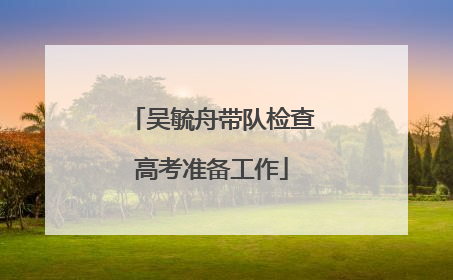 吴毓舟带队检查高考准备工作