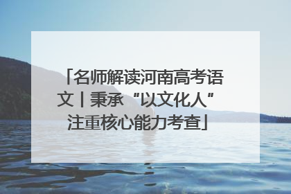 名师解读河南高考语文丨秉承“以文化人” 注重核心能力考查