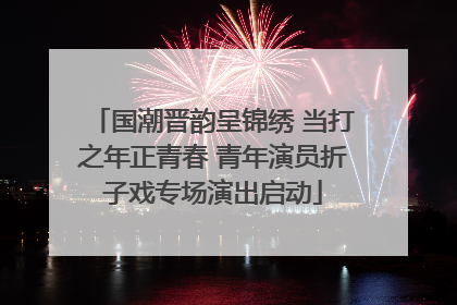 国潮晋韵呈锦绣 当打之年正青春 青年演员折子戏专场演出启动