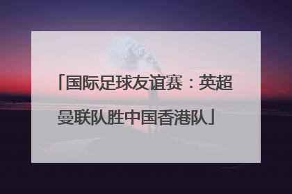 国际足球友谊赛：英超曼联队胜中国香港队