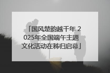 国风楚韵越千年 2025年全国端午主题文化活动在秭归启幕