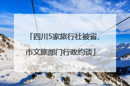 四川5家旅行社被省、市文旅部门行政约谈