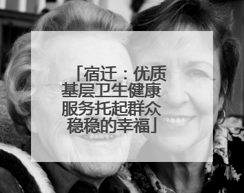 宿迁：优质基层卫生健康服务托起群众稳稳的幸福