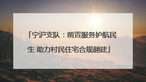 宁沪支队：前置服务护航民生 助力村民住宅合规翻建