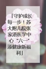 守护成长每一步！苏大附儿院张家港医学中心“六一”添健康新福利