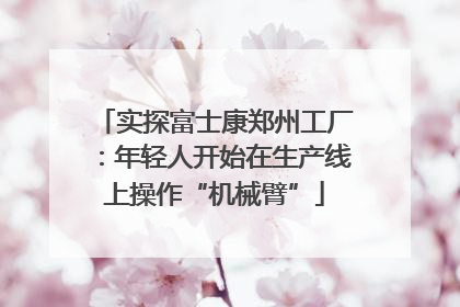 实探富士康郑州工厂：年轻人开始在生产线上操作“机械臂”