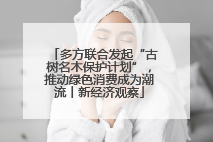 多方联合发起“古树名木保护计划”，推动绿色消费成为潮流丨新经济观察