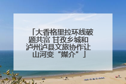 大香格里拉环线破题共富 甘孜乡城和泸州泸县文旅协作让山河变“媒介”