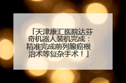 天津康汇医院达芬奇机器人装机完成：精准完成前列腺癌根治术等复杂手术！