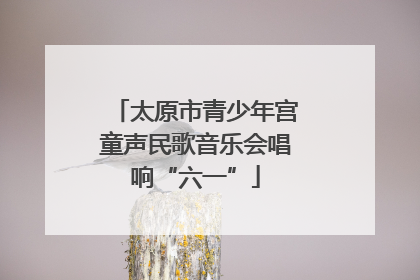 太原市青少年宫童声民歌音乐会唱响“六一”