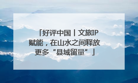 好评中国丨文旅IP赋能，在山水之间释放更多“县域留量”