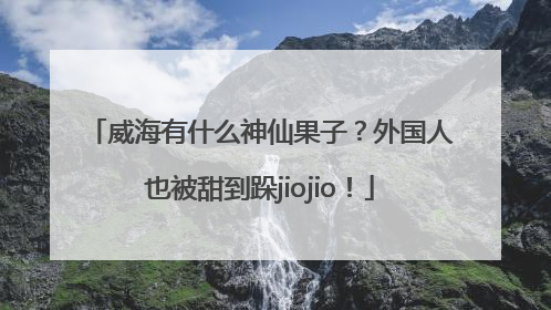 威海有什么神仙果子？外国人也被甜到跺jiojio！