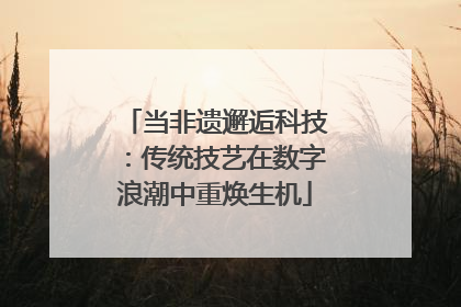 当非遗邂逅科技：传统技艺在数字浪潮中重焕生机