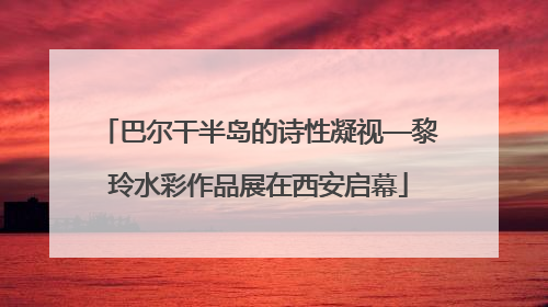 巴尔干半岛的诗性凝视—黎玲水彩作品展在西安启幕