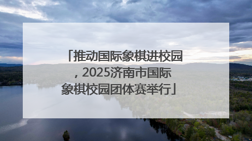 推动国际象棋进校园，2025济南市国际象棋校园团体赛举行
