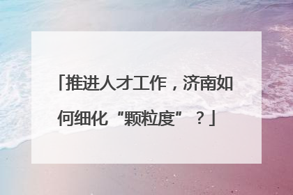 推进人才工作，济南如何细化“颗粒度”？