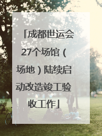 成都世运会27个场馆（场地）陆续启动改造竣工验收工作