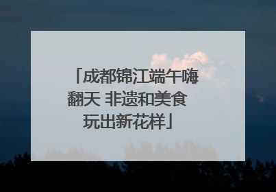 成都锦江端午嗨翻天 非遗和美食玩出新花样