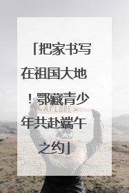 把家书写在祖国大地！鄂藏青少年共赴端午之约