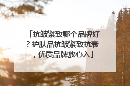 抗皱紧致哪个品牌好？护肤品抗皱紧致抗衰，优质品牌放心入