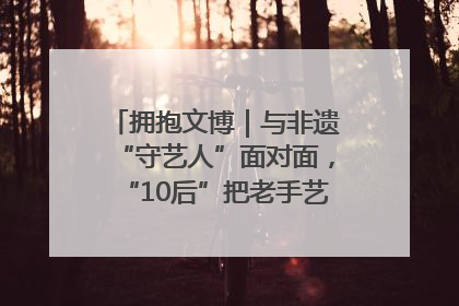 拥抱文博｜与非遗“守艺人”面对面，“10后”把老手艺玩出“潮”花样
