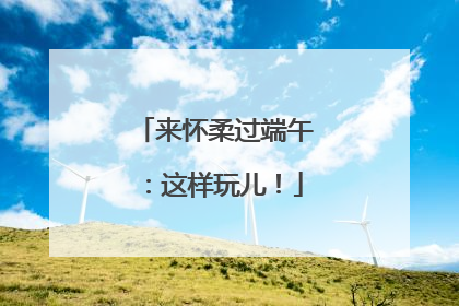 来怀柔过端午：这样玩儿！