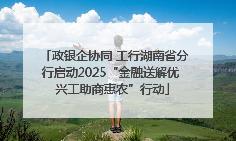 政银企协同 工行湖南省分行启动2025“金融送解优 兴工助商惠农”行动