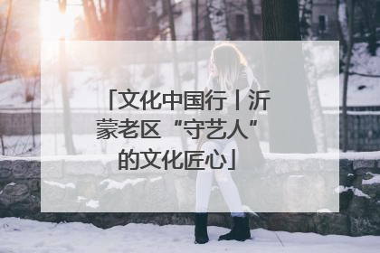 文化中国行丨沂蒙老区“守艺人”的文化匠心