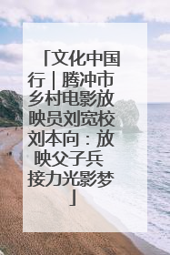 文化中国行｜腾冲市乡村电影放映员刘宽校刘本向：放映父子兵 接力光影梦
