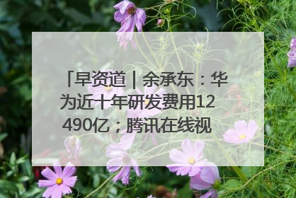 早资道｜余承东：华为近十年研发费用12490亿；腾讯在线视频重大组织调整