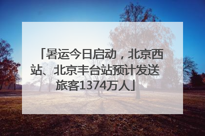 暑运今日启动，北京西站、北京丰台站预计发送旅客1374万人