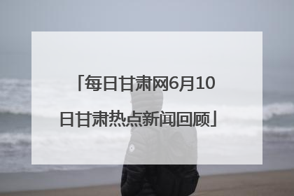 每日甘肃网6月10日甘肃热点新闻回顾