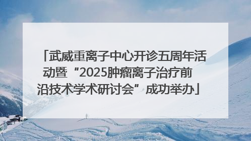 武威重离子中心开诊五周年活动暨“2025肿瘤离子治疗前沿技术学术研讨会”成功举办