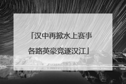 汉中再掀水上赛事 各路英豪竞逐汉江