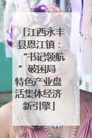 江西永丰县恩江镇：“书记领航”破困局 特色产业盘活集体经济新引擎