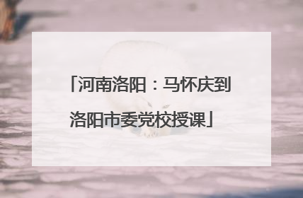 河南洛阳：马怀庆到洛阳市委党校授课