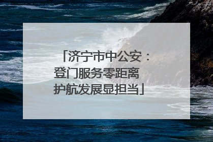 济宁市中公安：登门服务零距离 护航发展显担当