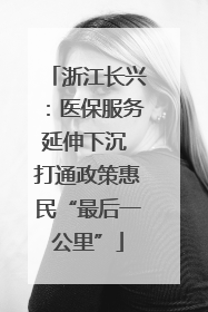 浙江长兴：医保服务延伸下沉 打通政策惠民“最后一公里”