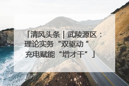 清风头条｜武陵源区：理论实务“双驱动 ” 充电赋能“增才干”