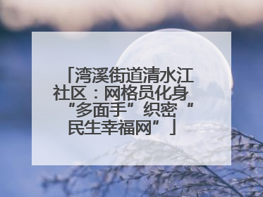 湾溪街道清水江社区：网格员化身“多面手”织密“民生幸福网”