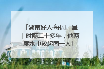 湖南好人·每周一星｜时隔二十多年，他两度水中救起同一人