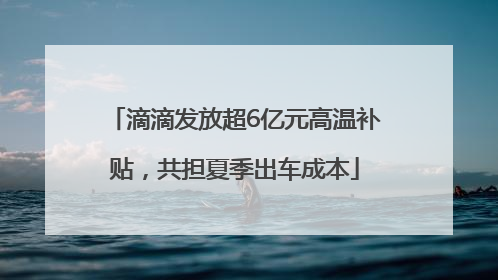 滴滴发放超6亿元高温补贴，共担夏季出车成本