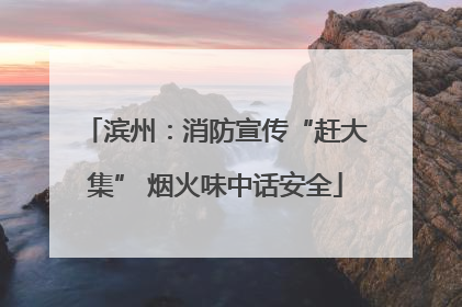 滨州：消防宣传“赶大集” 烟火味中话安全
