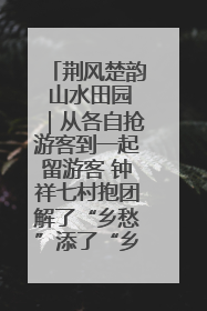 荆风楚韵 山水田园｜从各自抢游客到一起留游客 钟祥七村抱团解了“乡愁”添了“乡酬”