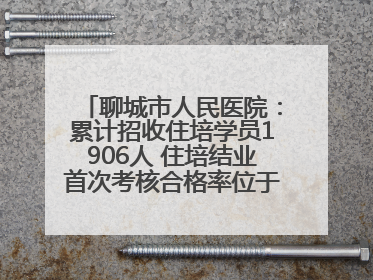 聊城市人民医院：累计招收住培学员1906人 住培结业首次考核合格率位于全省前列