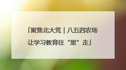 聚焦北大荒｜八五四农场让学习教育往“里”走