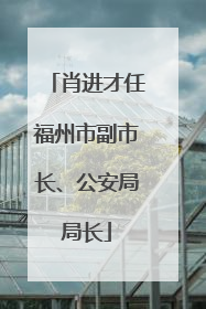 肖进才任福州市副市长、公安局局长
